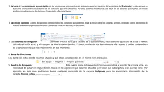 1. La barra de herramientas de acceso rápido son los botones que se encuentran en la esquina superior izquierda de las ventanas del Explorador. La idea es que en
esa barra se encuentren los botones de los comandos que más utilicemos. Por ello, podemos modificarla para dejar ahí los botones que elijamos. De modo
predeterminado presenta dos botones: Propiedades y Carpeta Nueva.
2. La Cinta de opciones. La Cinta de opciones contiene todos los comandos que podemos llegar a utilizar sobre las carpetas, archivos, unidades y otros elementos de
nuestro ordenador organizados en fichas y, dentro de cada una de éstas, en secciones.
3. Los botones de navegación permiten ir hacia atrás (a la carpeta de la que venimos), hacia adelante (que sólo se activa si hemos
utilizado el botón atrás) y a la carpeta de nivel superior (arriba). Es decir, ese botón nos lleva siempre a la carpeta o unidad contenedora
de la carpeta en la que nos encontremos en ese momento.
4. Barra de direcciones.
Esta barra nos indica dónde estamos situados y qué otras carpetas están en el mismo nivel jerárquico.
5. Cuadro de búsqueda Este cuadro inicia la búsqueda de forma automática al escribir la primera letra, sin
necesidad de pulsar en ningún botón. Busca en la carpeta en que estamos situados y en todas sus subcarpetas, si es que las tiene. Por
ejemplo, en este caso podríamos buscar cualquier contenido de la carpeta Imágenes pero no encontraría información de la
carpeta Música o Documentos.
 