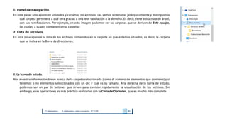 6. Panel de navegación.
En este panel sólo aparecen unidades y carpetas, no archivos. Las vemos ordenadas jerárquicamente y distinguimos
qué carpeta pertenece a qué otra gracias a una leve tabulación a la derecha. Es decir, tiene estructura de árbol,
con sus ramificaciones. Por ejemplo, en esta imagen podemos ver las carpetas que se derivan de Este equipo,
las cuales, a su vez, contienen otras carpetas:
7. Lista de archivos.
En esta zona aparece la lista de los archivos contenidos en la carpeta en que estamos situados, es decir, la carpeta
que se indica en la Barra de direcciones.
8. La barra de estado.
Nos muestra información breve acerca de la carpeta seleccionada (como el número de elementos que contiene) y si
tenemos o no elementos seleccionados con un clic y cuál es su tamaño. A la derecha de la barra de estado,
podemos ver un par de botones que sirven para cambiar rápidamente la visualización de los archivos. Sin
embargo, esas operaciones es más práctico realizarlas con la Cinta de Opciones, que es mucho más completa.
 