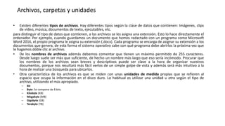 Archivos, carpetas y unidades
• Existen diferentes tipos de archivos. Hay diferentes tipos según la clase de datos que contienen: Imágenes, clips
de vídeo, música, documentos de texto, ejecutables, etc.
para distinguir el tipo de datos que contienen, a los archivos se les asigna una extensión. Esto lo hace directamente el
ordenador. Por ejemplo, cuando guardamos un documento que hemos redactado con un programa como Microsoft
Word 2016, el propio programa le asigna su extensión (.docx). Cada programa se encarga de asignar su extensión a los
documentos que genera, de esta forma el sistema operativo sabe con qué programa debe abrirlos la próxima vez que
le hagamos doble clic al archivo.
• De los nombres de archivos además debemos comentar que tienen un máximo permitido de 255 caracteres.
Desde luego suele ser más que suficiente, de hecho un nombre más largo que eso sería incómodo. Procurar que
los nombres de los archivos sean breves y descriptivos puede ser clave a la hora de organizar nuestros
documentos, porque nos resultará más fácil verlos de un simple golpe de vista y además será más intuitivo a la
hora de realizar una búsqueda para ubicarlos.
• Otra característica de los archivos es que se miden con unas unidades de medida propias que se refieren al
espacio que ocupa la información en el disco duro. Lo habitual es utilizar una unidad u otra según el tipo de
archivo, utilizando el más apropiado.
– Bit
– Byte: Se compone de 8 bits.
– Kilobyte (KB)
– Megabyte (MB)
– Gigabyte (GB)
– Terabyte (TB)
 