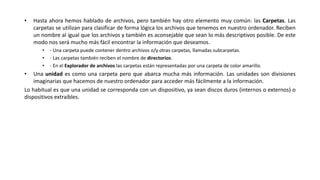 • Hasta ahora hemos hablado de archivos, pero también hay otro elemento muy común: las Carpetas. Las
carpetas se utilizan para clasificar de forma lógica los archivos que tenemos en nuestro ordenador. Reciben
un nombre al igual que los archivos y también es aconsejable que sean lo más descriptivos posible. De este
modo nos será mucho más fácil encontrar la información que deseamos.
• - Una carpeta puede contener dentro archivos o/y otras carpetas, llamadas subcarpetas.
• - Las carpetas también reciben el nombre de directorios.
• - En el Explorador de archivos las carpetas están representadas por una carpeta de color amarillo.
• Una unidad es como una carpeta pero que abarca mucha más información. Las unidades son divisiones
imaginarias que hacemos de nuestro ordenador para acceder más fácilmente a la información.
Lo habitual es que una unidad se corresponda con un dispositivo, ya sean discos duros (internos o externos) o
dispositivos extraíbles.
 