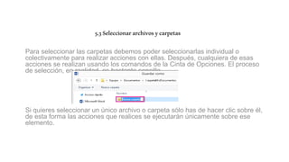 5.3Seleccionararchivosycarpetas
Para seleccionar las carpetas debemos poder seleccionarlas individual o
colectivamente para realizar acciones con ellas. Después, cualquiera de esas
acciones se realizan usando los comandos de la Cinta de Opciones. El proceso
de selección, en realidad, es bastante sencillo.
Si quieres seleccionar un único archivo o carpeta sólo has de hacer clic sobre él,
de esta forma las acciones que realices se ejecutarán únicamente sobre ese
elemento.
 