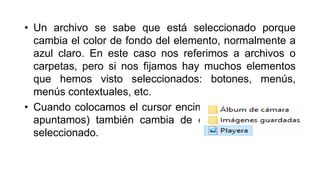 • Un archivo se sabe que está seleccionado porque
cambia el color de fondo del elemento, normalmente a
azul claro. En este caso nos referimos a archivos o
carpetas, pero si nos fijamos hay muchos elementos
que hemos visto seleccionados: botones, menús,
menús contextuales, etc.
• Cuando colocamos el cursor encima de un archivo (lo
apuntamos) también cambia de color, pero no está
seleccionado.
 