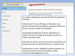 Les options d’ergonomie peuvent faciliter les opérations
suivantes :
Utilisation du PC sans affichage. Le Narrateur vous
permet d’écouter des descriptions audio des éléments à
l’écran, tels que le texte et les boutons.
Visionnage des éléments à l’écran. Agrandissez le
contenu de l’écran à l’aide de la Loupe ou utilisez un
mode à contraste élevé.
Utilisation du clavier. Activez les touches rémanentes, les
touches bascules, les touches filtres ou le clavier visuel.
Utilisation de la souris. Modifiez la taille du pointeur ou
activez les touches souris afin d’utiliser le pavé
numérique pour déplacer la souris.Médiathèque - Lorient
 