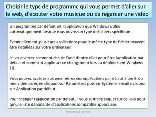 Choisir le type de programme qui vous permet d’aller sur
le web, d’écouter votre musique ou de regarder une vidéo
Un programme par défaut est l’application que Windows utilise
automatiquement lorsque vous ouvrez un type de fichiers spécifique.
Éventuellement, plusieurs applications pour le même type de fichier peuvent
être installées sur votre ordinateur.
Ici vous verrez comment choisir l’une d’entre elles pour être l’application par
défaut et comment appliquer ce changement lors du déploiement Windows
10.
Vous pouvez accéder aux paramètres des applications par défaut à partir du
menu démarrer, en cliquant sur Paramètres puis sur Système, ensuite cliquez
sur Application par défaut.
Pour changer l’application par défaut, il vous suffit de cliquer sur celle-ci pour
qu’une liste déroulante d’applications compatible apparaisse.
Médiathèque - Lorient
 