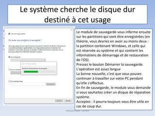 Le système cherche le disque dur
destiné à cet usage
Le module de sauvegarde vous informe ensuite
sur les partitions qui vont être enregistrées (en
théorie, vous devriez en avoir au moins deux :
la partition contenant Windows, et celle qui
est réservée au système et qui contient les
informations de démarrage et de restauration
de l'OS).
Pressez le bouton Démarrer la sauvegarde.
L'opération est assez longue
La bonne nouvelle, c'est que vous pouvez
continuer à travailler sur votre PC pendant
qu'elle s'effectue.
En fin de sauvegarde, le module vous demande
si vous souhaitez créer un disque de réparation
système.
Acceptez : il pourra toujours vous être utile en
cas de coup dur.
Médiathèque - Lorient
 