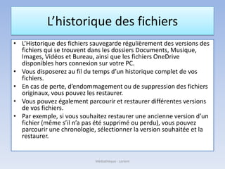 L’historique des fichiers
• L’Historique des fichiers sauvegarde régulièrement des versions des
fichiers qui se trouvent dans les dossiers Documents, Musique,
Images, Vidéos et Bureau, ainsi que les fichiers OneDrive
disponibles hors connexion sur votre PC.
• Vous disposerez au fil du temps d’un historique complet de vos
fichiers.
• En cas de perte, d’endommagement ou de suppression des fichiers
originaux, vous pouvez les restaurer.
• Vous pouvez également parcourir et restaurer différentes versions
de vos fichiers.
• Par exemple, si vous souhaitez restaurer une ancienne version d’un
fichier (même s’il n’a pas été supprimé ou perdu), vous pouvez
parcourir une chronologie, sélectionner la version souhaitée et la
restaurer.
Médiathèque - Lorient
 