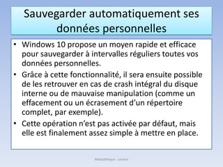 Sauvegarder automatiquement ses
données personnelles
• Windows 10 propose un moyen rapide et efficace
pour sauvegarder à intervalles réguliers toutes vos
données personnelles.
• Grâce à cette fonctionnalité, il sera ensuite possible
de les retrouver en cas de crash intégral du disque
interne ou de mauvaise manipulation (comme un
effacement ou un écrasement d’un répertoire
complet, par exemple).
• Cette opération n’est pas activée par défaut, mais
elle est finalement assez simple à mettre en place.
Médiathèque - Lorient
 