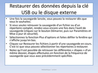Restaurer des données depuis la clé
USB ou le disque externe
• Une fois la sauvegarde lancée, vous pouvez la restaurer dès que
vous le souhaitez.
• Si vous voulez retrouver la sauvegarde d'un fichier ou d'un
répertoire complet, rendez-vous encore une fois dans l'outil de
sauvegarde (cliquez sur le bouton Démarrer, puis sur Paramètres et
Mise à jour et sécurité).
• Sélectionnez la fonction Plus d'options et faites défiler la fenêtre qui
s'affiche jusqu'en bas.
• Cliquez sur Restaurer les fichiers à partir d'une sauvegarde en cours.
C'est ici que vous pouvez sélectionner les répertoires à restaurer.
• Notez qu'il est possible de retrouver les différentes « étapes » d'un
même dossier, étapes effectuées en fonction de la fréquence de
sauvegarde que vous avez précédemment spécifiée.
Médiathèque - Lorient
 
