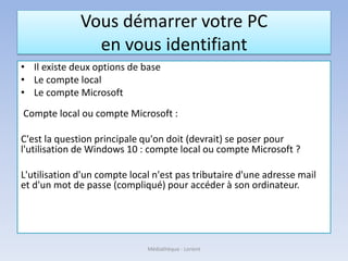 Vous démarrer votre PC
en vous identifiant
• Il existe deux options de base
• Le compte local
• Le compte Microsoft
Compte local ou compte Microsoft :
C'est la question principale qu'on doit (devrait) se poser pour
l'utilisation de Windows 10 : compte local ou compte Microsoft ?
L'utilisation d'un compte local n'est pas tributaire d'une adresse mail
et d'un mot de passe (compliqué) pour accéder à son ordinateur.
Médiathèque - Lorient
 