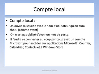 Compte local
• Compte local :
• On ouvre sa session avec le nom d'utilisateur qu'on aura
choisi (comme avant)
• On n'est pas obligé d'avoir un mot de passe.
• Il faudra se connecter au coup par coup avec un compte
Microsoft pour accéder aux applications Microsoft : Courrier,
Calendrier, Contacts et à Windows Store
Médiathèque - Lorient
 