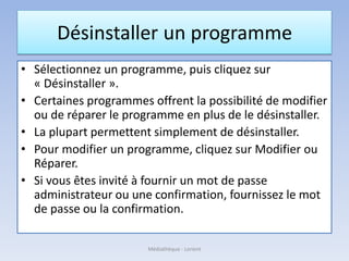 Désinstaller un programme
• Sélectionnez un programme, puis cliquez sur
« Désinstaller ».
• Certaines programmes offrent la possibilité de modifier
ou de réparer le programme en plus de le désinstaller.
• La plupart permettent simplement de désinstaller.
• Pour modifier un programme, cliquez sur Modifier ou
Réparer.
• Si vous êtes invité à fournir un mot de passe
administrateur ou une confirmation, fournissez le mot
de passe ou la confirmation.
Médiathèque - Lorient
 