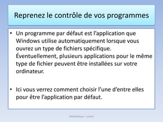 Reprenez le contrôle de vos programmes
• Un programme par défaut est l’application que
Windows utilise automatiquement lorsque vous
ouvrez un type de fichiers spécifique.
Éventuellement, plusieurs applications pour le même
type de fichier peuvent être installées sur votre
ordinateur.
• Ici vous verrez comment choisir l’une d’entre elles
pour être l’application par défaut.
Médiathèque - Lorient
 