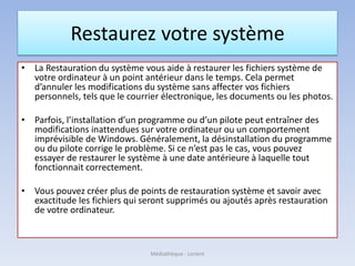 Restaurez votre système
• La Restauration du système vous aide à restaurer les fichiers système de
votre ordinateur à un point antérieur dans le temps. Cela permet
d’annuler les modifications du système sans affecter vos fichiers
personnels, tels que le courrier électronique, les documents ou les photos.
• Parfois, l’installation d’un programme ou d’un pilote peut entraîner des
modifications inattendues sur votre ordinateur ou un comportement
imprévisible de Windows. Généralement, la désinstallation du programme
ou du pilote corrige le problème. Si ce n’est pas le cas, vous pouvez
essayer de restaurer le système à une date antérieure à laquelle tout
fonctionnait correctement.
• Vous pouvez créer plus de points de restauration système et savoir avec
exactitude les fichiers qui seront supprimés ou ajoutés après restauration
de votre ordinateur.
Médiathèque - Lorient
 