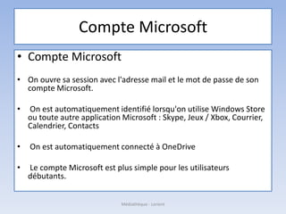 Compte Microsoft
• Compte Microsoft
• On ouvre sa session avec l'adresse mail et le mot de passe de son
compte Microsoft.
• On est automatiquement identifié lorsqu'on utilise Windows Store
ou toute autre application Microsoft : Skype, Jeux / Xbox, Courrier,
Calendrier, Contacts
• On est automatiquement connecté à OneDrive
• Le compte Microsoft est plus simple pour les utilisateurs
débutants.
Médiathèque - Lorient
 