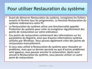 Pour utiliser Restauration du système
• Avant de démarrer Restauration du système, enregistrez les fichiers
ouverts et fermez tous les programmes. La fonction Restauration du
système redémarrera votre PC.
• La Restauration du système utilise une fonctionnalité appelée
Protection du système pour créer et enregistrer régulièrement des
points de restauration sur votre ordinateur.
• Ces points de restauration contiennent des informations sur les
paramètres du Registre, ainsi que d’autres informations système
utilisées par Windows. Vous pouvez également créer des points de
restauration manuellement.
• Si vous avez utilisé la Restauration du système pour résoudre un
problème, mais que ce dernier persiste ou que d'autres problèmes
sont apparus, vous pouvez annuler la restauration. Après avoir
annulé la Restauration du système, vous pouvez utiliser un autre
point de restauration.
Médiathèque - Lorient
 