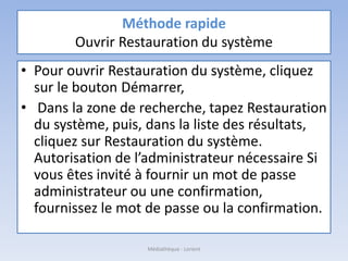 Méthode rapide
Ouvrir Restauration du système
• Pour ouvrir Restauration du système, cliquez
sur le bouton Démarrer,
• Dans la zone de recherche, tapez Restauration
du système, puis, dans la liste des résultats,
cliquez sur Restauration du système.
Autorisation de l’administrateur nécessaire Si
vous êtes invité à fournir un mot de passe
administrateur ou une confirmation,
fournissez le mot de passe ou la confirmation.
Médiathèque - Lorient
 