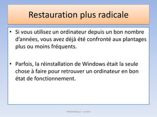 Restauration plus radicale
• Si vous utilisez un ordinateur depuis un bon nombre
d’années, vous avez déjà été confronté aux plantages
plus ou moins fréquents.
• Parfois, la réinstallation de Windows était la seule
chose à faire pour retrouver un ordinateur en bon
état de fonctionnement.
Médiathèque - Lorient
 