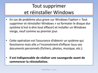 Tout supprimer
et réinstaller Windows
• En cas de problème plus grave sur Windows l’option « Tout
supprimer et réinstaller Windows » va formater le disque dur
système (c’est-à-dire tout effacer) et installer un Windows
vierge, neuf comme au premier jour.
• Cette opération est l’assurance d’obtenir un système qui
fonctionne mais elle a l’inconvénient d’effacer tous vos
documents personnels (fichiers, photos, musique, etc.).
• Il est indispensable de réaliser une sauvegarde avant de
commencer la réinstallation.
Médiathèque - Lorient
 