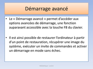 Démarrage avancé
• Le « Démarrage avancé » permet d’accéder aux
options avancées de démarrage, une fonction
auparavant accessible avec la touche F8 du clavier.
• Il est ainsi possible de restaurer l’ordinateur à partir
d’un point de restauration, récupérer une image du
système, exécuter un invite de commandes et activer
un démarrage en mode sans échec.
Médiathèque - Lorient
 