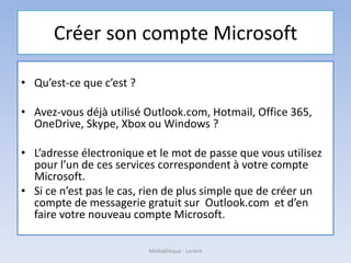 Créer son compte Microsoft
• Qu’est-ce que c’est ?
• Avez-vous déjà utilisé Outlook.com, Hotmail, Office 365,
OneDrive, Skype, Xbox ou Windows ?
• L’adresse électronique et le mot de passe que vous utilisez
pour l’un de ces services correspondent à votre compte
Microsoft.
• Si ce n’est pas le cas, rien de plus simple que de créer un
compte de messagerie gratuit sur Outlook.com et d’en
faire votre nouveau compte Microsoft.
Médiathèque - Lorient
 