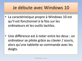 Je débute avec Windows 10
• La caractéristique propre à Windows 10 est
qu’il est fonctionnel à la fois sur les
ordinateurs et les outils tactiles.
• Une différence est à noter entre les deux : un
ordinateur se pilote grâce au clavier / souris,
alors qu’une tablette se commande avec les
doigts.
Médiathèque - Lorient
 