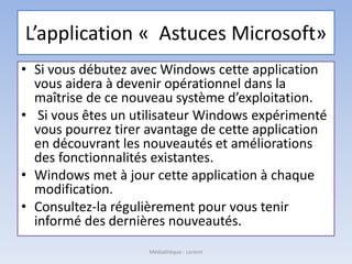 L’application « Astuces Microsoft»
• Si vous débutez avec Windows cette application
vous aidera à devenir opérationnel dans la
maîtrise de ce nouveau système d’exploitation.
• Si vous êtes un utilisateur Windows expérimenté
vous pourrez tirer avantage de cette application
en découvrant les nouveautés et améliorations
des fonctionnalités existantes.
• Windows met à jour cette application à chaque
modification.
• Consultez-la régulièrement pour vous tenir
informé des dernières nouveautés.
Médiathèque - Lorient
 