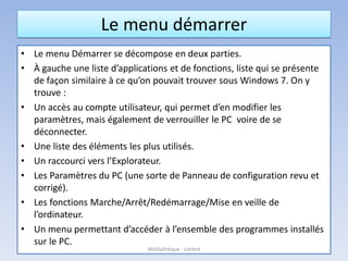Le menu démarrer
• Le menu Démarrer se décompose en deux parties.
• À gauche une liste d’applications et de fonctions, liste qui se présente
de façon similaire à ce qu’on pouvait trouver sous Windows 7. On y
trouve :
• Un accès au compte utilisateur, qui permet d’en modifier les
paramètres, mais également de verrouiller le PC voire de se
déconnecter.
• Une liste des éléments les plus utilisés.
• Un raccourci vers l’Explorateur.
• Les Paramètres du PC (une sorte de Panneau de configuration revu et
corrigé).
• Les fonctions Marche/Arrêt/Redémarrage/Mise en veille de
l’ordinateur.
• Un menu permettant d’accéder à l’ensemble des programmes installés
sur le PC.
Médiathèque - Lorient
 