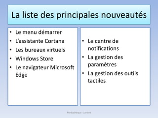 La liste des principales nouveautés
• Le menu démarrer
• L’assistante Cortana
• Les bureaux virtuels
• Windows Store
• Le navigateur Microsoft
Edge
• Le centre de
notifications
• La gestion des
paramètres
• La gestion des outils
tactiles
Médiathèque - Lorient
 