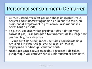 Personnaliser son menu Démarrer
• Le menu Démarrer n’est pas une chose immuable : vous
pouvez à tout moment agrandir ou diminuer sa taille, en
maintenant simplement la pression de la souris sur ses
bords haut ou droite.
• En outre, si la disposition par défaut des tuiles ne vous
convient pas, il est possible à tout moment de les réagencer
par simple glisser-déposer.
• Il vous suffit de sélectionner une tuile et de maintenir la
pression sur le bouton gauche de la souris, tout la
déplaçant à l’endroit qui vous convient.
• Notez que vous pouvez créer des « groupes » de tuiles,
groupes que vous pouvez par la suite renommer à volonté.
Médiathèque - Lorient
 