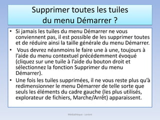 Supprimer toutes les tuiles
du menu Démarrer ?
• Si jamais les tuiles du menu Démarrer ne vous
conviennent pas, il est possible de les supprimer toutes
et de réduire ainsi la taille générale du menu Démarrer.
• Vous devrez néanmoins le faire une à une, toujours à
l’aide du menu contextuel précédemment évoqué
(cliquez sur une tuile à l’aide du bouton droit et
sélectionnez la fonction Supprimer du menu
Démarrer).
• Une fois les tuiles supprimées, il ne vous reste plus qu’à
redimensionner le menu Démarrer de telle sorte que
seuls les éléments du cadre gauche (les plus utilisés,
explorateur de fichiers, Marche/Arrêt) apparaissent.
Médiathèque - Lorient
 