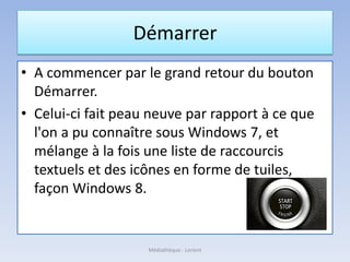 Démarrer
• A commencer par le grand retour du bouton
Démarrer.
• Celui-ci fait peau neuve par rapport à ce que
l'on a pu connaître sous Windows 7, et
mélange à la fois une liste de raccourcis
textuels et des icônes en forme de tuiles,
façon Windows 8.
Médiathèque - Lorient
 