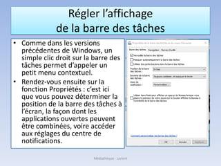 Régler l’affichage
de la barre des tâches
• Comme dans les versions
précédentes de Windows, un
simple clic droit sur la barre des
tâches permet d’appeler un
petit menu contextuel.
• Rendez-vous ensuite sur la
fonction Propriétés : c’est ici
que vous pouvez déterminer la
position de la barre des tâches à
l’écran, la façon dont les
applications ouvertes peuvent
être combinées, voire accéder
aux réglages du centre de
notifications.
Médiathèque - Lorient
 