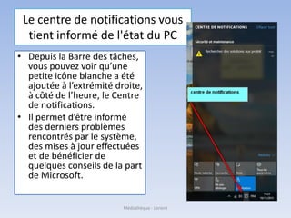 Le centre de notifications vous
tient informé de l'état du PC
• Depuis la Barre des tâches,
vous pouvez voir qu’une
petite icône blanche a été
ajoutée à l’extrémité droite,
à côté de l’heure, le Centre
de notifications.
• Il permet d’être informé
des derniers problèmes
rencontrés par le système,
des mises à jour effectuées
et de bénéficier de
quelques conseils de la part
de Microsoft.
Médiathèque - Lorient
 