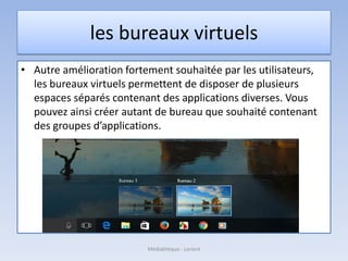 les bureaux virtuels
• Autre amélioration fortement souhaitée par les utilisateurs,
les bureaux virtuels permettent de disposer de plusieurs
espaces séparés contenant des applications diverses. Vous
pouvez ainsi créer autant de bureau que souhaité contenant
des groupes d’applications.
Médiathèque - Lorient
 