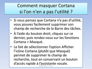 Comment masquer Cortana
si l'on n'en a pas l'utilité ?
• Si vous pensez que Cortana n’a pas d’utilité,
vous pouvez facilement supprimer son
champ de recherche de la Barre des tâches.
• À l’aide du bouton droit, cliquez sur ce
dernier, puis rendez-vous sur les fonctions
Cortana > Masqué.
• Le fait de sélectionner l’option Afficher
l’icône Cortana (plutôt que Masqué)
permet de supprimer le champ de
recherche, tout en conservant un bouton
d’accès rapide à l’assistante vocale.Médiathèque - Lorient
 