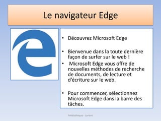 Le navigateur Edge
• Découvrez Microsoft Edge
• Bienvenue dans la toute dernière
façon de surfer sur le web !
• Microsoft Edge vous offre de
nouvelles méthodes de recherche
de documents, de lecture et
d’écriture sur le web.
• Pour commencer, sélectionnez
Microsoft Edge dans la barre des
tâches.
Médiathèque - Lorient
 