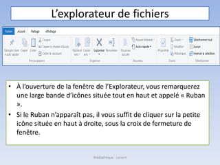 L’explorateur de fichiers
• À l’ouverture de la fenêtre de l’Explorateur, vous remarquerez
une large bande d’icônes située tout en haut et appelé « Ruban
».
• Si le Ruban n’apparaît pas, il vous suffit de cliquer sur la petite
icône située en haut à droite, sous la croix de fermeture de
fenêtre.
Médiathèque - Lorient
 