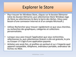 Explorer le Store
• Pour trouver les Windows Store, cliquez sur le bouton Démarrer
icône du bouton Démarrer, puis sélectionnez Store Windows logo
du Store ou sélectionnez-le dans la barre des tâches. (Vous avez
besoin d’une connexion Internet et d’un compte Microsoft.)
• Utilisez Rechercher pour trouver rapidement ce que vous cherchez,
ou recherchez des graphiques, catégories et collections
personnalisées.
• Lorsque vous avez trouvé l’application que vous recherchiez,
sélectionnez-la, puis sélectionnez Gratuit si elle est gratuite, le prix
ou Essayer s’il s’agit d’une application payante.
• Achetez une seule fois, et profitez-en partout et sur n’importe quel
appareil compatible, téléphone, ordinateur portable, ordinateur de
bureau ou Xbox.
Médiathèque - Lorient
 