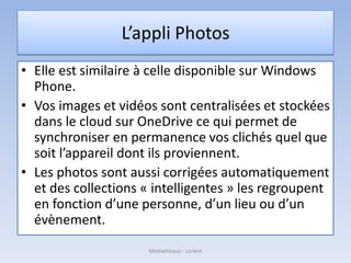 L’appli Photos
• Elle est similaire à celle disponible sur Windows
Phone.
• Vos images et vidéos sont centralisées et stockées
dans le cloud sur OneDrive ce qui permet de
synchroniser en permanence vos clichés quel que
soit l’appareil dont ils proviennent.
• Les photos sont aussi corrigées automatiquement
et des collections « intelligentes » les regroupent
en fonction d’une personne, d’un lieu ou d’un
évènement.
Médiathèque - Lorient
 