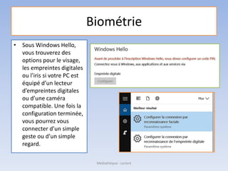 Biométrie
• Sous Windows Hello,
vous trouverez des
options pour le visage,
les empreintes digitales
ou l’iris si votre PC est
équipé d’un lecteur
d’empreintes digitales
ou d’une caméra
compatible. Une fois la
configuration terminée,
vous pourrez vous
connecter d’un simple
geste ou d’un simple
regard.
Médiathèque - Lorient
 