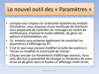Le nouvel outil des « Paramètres »
• Lorsque vous cliquez sur la fonction Système du module
Paramètres, vous disposez d'une multitude de fonctions
vous proposant de contrôler les messages du centre de
notifications, d'activer le mode tablette, de gérer les
options d'alimentation, etc.
• Ce module vous propose également de contrôler les
paramètres d'affichage du PC.
• C'est ici que vous pouvez modifier la taille des polices à
l'écran ou modifier la luminosité de l'écran.
• Cliquez ensuite sur Paramètres d'affichage avancés. Vous
avez dès lors la possibilité de changer la résolution de votre
écran et de gérer dans la foulée un affichage multi-écran.
Médiathèque - Lorient
 