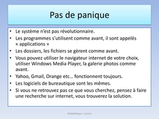 Pas de panique
• Le système n’est pas révolutionnaire.
• Les programmes s’utilisent comme avant, il sont appelés
« applications »
• Les dossiers, les fichiers se gèrent comme avant.
• Vous pouvez utiliser le navigateur internet de votre choix,
utiliser Windows Media Player, la galerie photos comme
avant.
• Yahoo, Gmail, Orange etc… fonctionnent toujours.
• Les logiciels de bureautique sont les mêmes.
• Si vous ne retrouvez pas ce que vous cherchez, pensez à faire
une recherche sur internet, vous trouverez la solution.
Médiathèque - Lorient
 