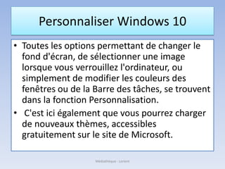 Personnaliser Windows 10
• Toutes les options permettant de changer le
fond d'écran, de sélectionner une image
lorsque vous verrouillez l'ordinateur, ou
simplement de modifier les couleurs des
fenêtres ou de la Barre des tâches, se trouvent
dans la fonction Personnalisation.
• C'est ici également que vous pourrez charger
de nouveaux thèmes, accessibles
gratuitement sur le site de Microsoft.
Médiathèque - Lorient
 