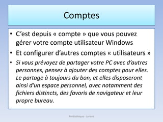 Comptes
• C’est depuis « compte » que vous pouvez
gérer votre compte utilisateur Windows
• Et configurer d’autres comptes « utilisateurs »
• Si vous prévoyez de partager votre PC avec d’autres
personnes, pensez à ajouter des comptes pour elles.
Le partage à toujours du bon, et elles disposeront
ainsi d’un espace personnel, avec notamment des
fichiers distincts, des favoris de navigateur et leur
propre bureau.
Médiathèque - Lorient
 