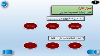 19
1
‫األول‬ ‫السؤال‬
:
‫يلى‬ ‫مما‬ ‫الصحيحة‬ ‫اإلجابة‬ ‫إختر‬
:
1
)
‫قائمة‬ ‫تحتوى‬ ‫ال‬
apps
‫على‬
...............
2
)
‫على‬ ‫اإلعدادات‬ ‫قائمة‬ ‫تحتوى‬
......
‫قائمة‬
.
Video play
mouse
Default Apps
13
14
11
 