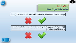 20
2
‫الثانى‬ ‫السؤال‬
:
‫خطأ‬ ‫أو‬ ‫صح‬ ‫عالمة‬ ‫إضغط‬
:
1
)
‫قائمة‬ ‫خالل‬ ‫من‬ ‫يمكن‬
phone
‫ويندوز‬ ‫خالل‬ ‫من‬ ‫به‬ ‫للتعامل‬ ‫هاتف‬ ‫إضافة‬
10
) (
2
)
‫تستخدم‬
‫قائمة‬
system
‫الخاص‬ ‫المعلومات‬ ‫وحجب‬ ‫المستخدم‬ ‫خصوصية‬ ‫فى‬ ‫للتحكم‬
‫ة‬
‫مايكروسوفت‬ ‫شركة‬ ‫عن‬ ‫به‬
) (
 