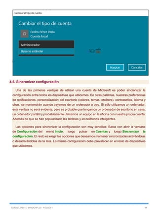CURSO EXPERTO WINDOWS 10 - RICOSOFT 94
4.5. Sincronizar configuración
Una de las primeras ventajas de utilizar una cuenta de Microsoft es poder sincronizar la
configuración entre todos los dispositivos que utilicemos. En otras palabras, nuestras preferencias
de notificaciones, personalización del escritorio (colores, temas, etcétera), contraseñas, idioma y
otras, se mantendrán cuando vayamos de un ordenador a otro. Si sólo utilizamos un ordenador,
esta ventaja no será evidente, pero es probable que tengamos un ordenador de escritorio en casa,
un ordenador portátil y probablemente utilicemos un equipo en la oficina con nuestra propia cuenta.
Además de que se han popularizado las tabletas y los teléfonos inteligentes.
Las opciones para sincronizar la configuración son muy sencillas: Basta con abrir la ventana
de Configuración del menú Inicio, luego pulsar en Cuentas y luego Sincronizar la
configuración. El resto es elegir las opciones que deseamos mantener sincronizadas activándolas
o desactivándolas de la lista. La misma configuración debe prevalecer en el resto de dispositivos
que utilicemos.
 