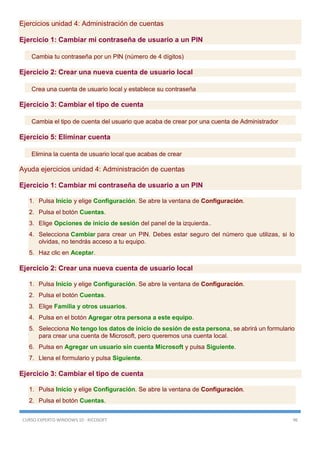 CURSO EXPERTO WINDOWS 10 - RICOSOFT 96
Ejercicios unidad 4: Administración de cuentas
Ejercicio 1: Cambiar mi contraseña de usuario a un PIN
Cambia tu contraseña por un PIN (número de 4 dígitos)
Ejercicio 2: Crear una nueva cuenta de usuario local
Crea una cuenta de usuario local y establece su contraseña
Ejercicio 3: Cambiar el tipo de cuenta
Cambia el tipo de cuenta del usuario que acaba de crear por una cuenta de Administrador
Ejercicio 5: Eliminar cuenta
Elimina la cuenta de usuario local que acabas de crear
Ayuda ejercicios unidad 4: Administración de cuentas
Ejercicio 1: Cambiar mi contraseña de usuario a un PIN
1. Pulsa Inicio y elige Configuración. Se abre la ventana de Configuración.
2. Pulsa el botón Cuentas.
3. Elige Opciones de inicio de sesión del panel de la izquierda..
4. Selecciona Cambiar para crear un PIN. Debes estar seguro del número que utilizas, si lo
olvidas, no tendrás acceso a tu equipo.
5. Haz clic en Aceptar.
Ejercicio 2: Crear una nueva cuenta de usuario local
1. Pulsa Inicio y elige Configuración. Se abre la ventana de Configuración.
2. Pulsa el botón Cuentas.
3. Elige Familia y otros usuarios.
4. Pulsa en el botón Agregar otra persona a este equipo.
5. Selecciona No tengo los datos de inicio de sesión de esta persona, se abrirá un formulario
para crear una cuenta de Microsoft, pero queremos una cuenta local.
6. Pulsa en Agregar un usuario sin cuenta Microsoft y pulsa Siguiente.
7. Llena el formulario y pulsa Siguiente.
Ejercicio 3: Cambiar el tipo de cuenta
1. Pulsa Inicio y elige Configuración. Se abre la ventana de Configuración.
2. Pulsa el botón Cuentas.
 