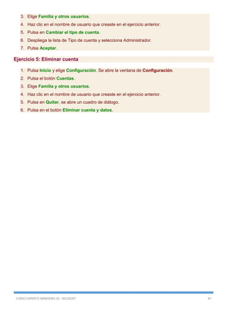 CURSO EXPERTO WINDOWS 10 - RICOSOFT 97
3. Elige Familia y otros usuarios.
4. Haz clic en el nombre de usuario que creaste en el ejercicio anterior.
5. Pulsa en Cambiar el tipo de cuenta.
6. Despliega la lista de Tipo de cuenta y selecciona Administrador.
7. Pulsa Aceptar.
Ejercicio 5: Eliminar cuenta
1. Pulsa Inicio y elige Configuración. Se abre la ventana de Configuración.
2. Pulsa el botón Cuentas.
3. Elige Familia y otros usuarios.
4. Haz clic en el nombre de usuario que creaste en el ejercicio anterior.
5. Pulsa en Quitar, se abre un cuadro de diálogo.
6. Pulsa en el botón Eliminar cuenta y datos.
 