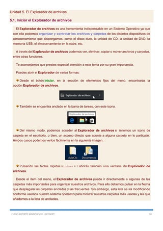 CURSO EXPERTO WINDOWS 10 - RICOSOFT 98
Unidad 5. El Explorador de archivos
5.1. Iniciar el Explorador de archivos
El Explorador de archivos es una herramienta indispensable en un Sistema Operativo ya que
con ella podemos organizar y controlar los archivos y carpetas de los distintos dispositivos de
almacenamiento que dispongamos, como el disco duro, la unidad de CD, la unidad de DVD, la
memoria USB, el almacenamiento en la nube, etc.
A través del Explorador de archivos podemos ver, eliminar, copiar o mover archivos y carpetas,
entre otras funciones.
Te aconsejamos que prestes especial atención a este tema por su gran importancia.
Puedes abrir el Explorador de varias formas:
Desde el botón Iniciar, en la sección de elementos fijos del menú, encontrarás la
opción Explorador de archivos.
También se encuentra anclado en la barra de tareas, con este icono.
Del mismo modo, podemos acceder al Explorador de archivos si tenemos un icono de
carpeta en el escritorio, o bien, un acceso directo que apunte a alguna carpeta en lo particular.
Ambos casos podemos verlos fácilmente en la siguiente imagen.
Pulsando las teclas rápidas Windows + E abrirás también una ventana del Explorador de
archivos.
Desde el ítem del menú, el Explorador de archivos puede ir directamente a algunas de las
carpetas más importantes para organizar nuestros archivos. Para ello debemos pulsar en la flecha
que desplegará las carpetas ancladas y las frecuentes. Sin embargo, esta lista se irá modificando
conforme usemos nuestro sistema operativo para mostrar nuestras carpetas más usadas y las que
añadamos a la lista de ancladas.
 